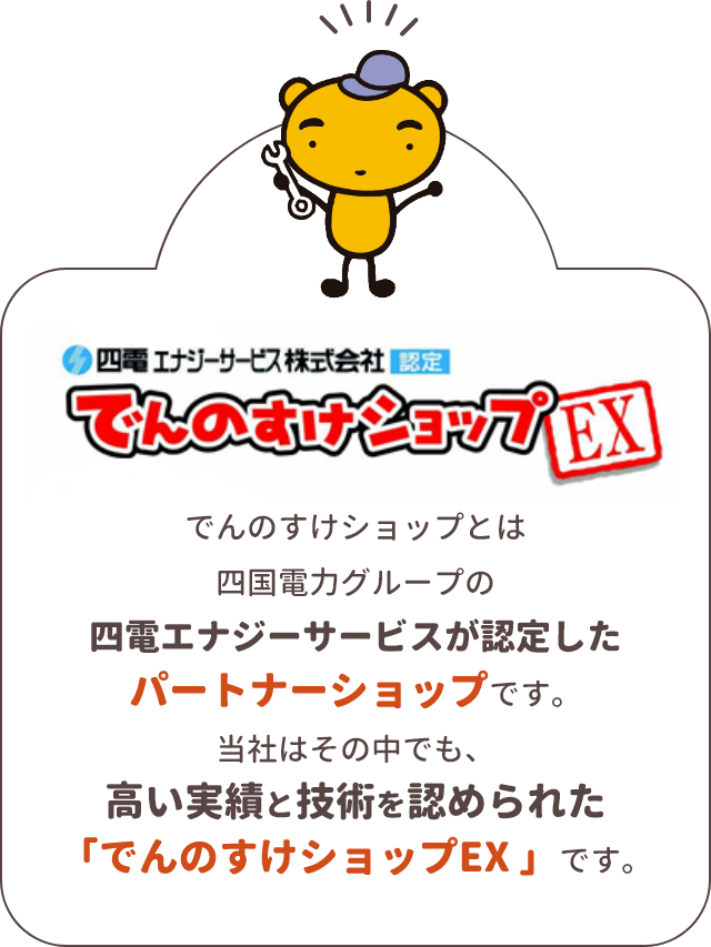 四電 エナンジーサービス株式会社 認定 でんのすけショップEX　でんのすけショップとは四国電力グループの四電エナジーサービスが認定したパートナーショップです。　当社はその中でも、高い実績と技術を認められた「でんのすけショップEX」店です。